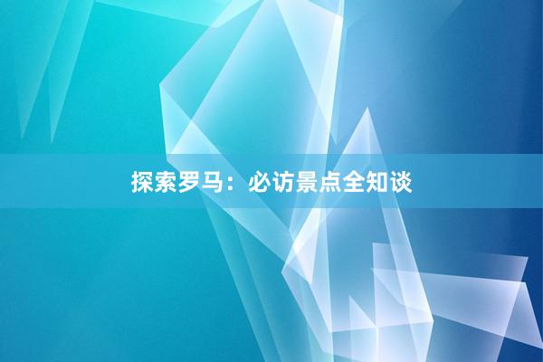 探索罗马：必访景点全知谈